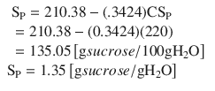 
$$ {\displaystyle \begin{array}{l}\begin{array}{l}{\mathrm{S}}_{\mathrm{P}}=210.38-(.3424){\mathrm{CS}}_{\mathrm{P}}\hfill \\ {}=210.38-(0.3424)(220)\hfill \\ {}=135.05\left[\mathrm{g} sucrose/100\mathrm{g} {\mathrm{H}}_2\mathrm{O}\right]\hfill \end{array}\hfill \\ {}{\mathrm{S}}_{\mathrm{P}}=1.35\left[\mathrm{g} sucrose/\mathrm{g} {\mathrm{H}}_2\mathrm{O}\right]\hfill \end{array}} $$
