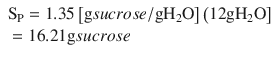 
$$ {\displaystyle \begin{array}{l}{\mathrm{S}}_{\mathrm{P}}=1.35\left[\mathrm{g} sucrose/\mathrm{g} {\mathrm{H}}_2\mathrm{O}\right]\left(12\mathrm{g} {\mathrm{H}}_2\mathrm{O}\right]\hfill \\ {}=16.21\mathrm{g} sucrose\hfill \end{array}} $$
