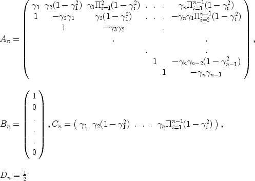 
$$\begin{array}{l} {A}_{n} = \left (\begin{array}{ccccccc} {\gamma }_{1}&{\gamma }_{2}(1 - {\gamma }_{1}^{2})&{\gamma }_{3}{\Pi }_{i=1}^{2}(1 - {\gamma }_{i}^{2})&. &. &. & {\gamma }_{n}{\Pi }_{i=1}^{n-1}(1 - {\gamma }_{i}^{2}) \\ 1 & - {\gamma }_{2}{\gamma }_{1} & {\gamma }_{2}(1 - {\gamma }_{1}^{2}) &. &. &. & - {\gamma }_{n}{\gamma }_{1}{\Pi }_{i=2}^{n-1}(1 - {\gamma }_{i}^{2}) \\ & 1 & - {\gamma }_{3}{\gamma }_{2} & & &. & \\ & &. & & & &. \\ & & &.& & &. \\ & & & & 1& & - {\gamma }_{n}{\gamma }_{n-2}(1 - {\gamma }_{n-1}^{2}) \\ & & & & & 1& - {\gamma }_{n}{\gamma }_{n-1}\\ \end{array} \right ), \\ \mbox{ } \\ {B}_{n} = \left (\begin{array}{c} 1\\ 0 \\.\\.\\. \\ 0\\ \end{array} \right ),{C}_{n} = \left (\begin{array}{cccccc} {\gamma }_{1}&{\gamma }_{2}(1 - {\gamma }_{1}^{2})&.&.&.&{\gamma }_{n}{\Pi }_{i=1}^{n-1}(1 - {\gamma }_{i}^{2})\\ \end{array} \right ), \\ \mbox{ } \\ {D}_{n} = \frac{1} {2}\end{array}$$
