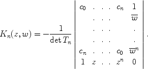 
$${K}_{n}(z,w) = - \frac{1} {\det {T}_{n}}\left \vert \begin{array}{cccccc} {c}_{0} &. &.&.&{c}_{n} & 1\\ &. &. &. & & \overline{w}\\ &. &. &. & &. \\ &. &.&.& &.\\ {c}_{ n}&. &.&.& {c}_{0} & {\overline{w}}^{n} \\ 1 &z&.&.&{z}^{n}& 0\\ \end{array} \right \vert.$$
