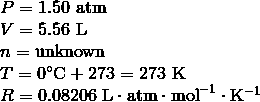 \begin{array}{l}P = 1.50\ \mathrm{atm} \\\V = 5.56\ \mathrm{L} \\\n = \mathrm{unknown} \\\T = 0^\circ \text{C} + 273 = 273\ \mathrm{K} \\\R = 0.08206\ \mathrm{L} \cdot \mathrm{atm} \cdot \mathrm{mol}^{-1} \cdot \mathrm{K}^{-1}\end{array}