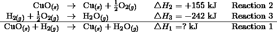 \begin{array}{rllclcl} \mathrm{CuO}_{(s)} & \rightarrow & \mathrm{Cu}_{(s)} + \frac {1} {2} \mathrm{O}_{2(g)} & & \triangle H_2 = +155 \ \text{kJ} & & \text{Reaction 2}\\\\mathrm{H}_{2(g)} + \frac {1} {2} \mathrm{O}_{2(g)} & \rightarrow & \mathrm{H}_2\mathrm{O}_{(g)} & & \triangle H_3 = -242 \ \text{kJ} & &\text{Reaction 3}\\\\hline\mathrm{CuO}_{(s)} + \mathrm{H}_{2(g)} & \rightarrow & \mathrm{Cu}_{(s)} + \mathrm{H}_2\mathrm{O}_{(g)} & & \triangle H_1 = ? \ \text{kJ} & &\text{Reaction 1}\end{array}