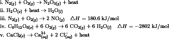 \\\&\text{i.} \ \mathrm{N}_{2(g)} + \mathrm{O}_{2(g)} \rightarrow \mathrm{N}_2\mathrm{O}_{5(g)} + \mathrm{heat}\\\&\text{ii.} \ \mathrm{H}_2\mathrm{O}_{(s)} + \mathrm{heat} \rightarrow \mathrm{H}_2\mathrm{O}_{(l)}\\\&\text{iii.} \ \mathrm{N}_{2(g)} + \mathrm{O}_{2(g)} \rightarrow 2 \ \mathrm{NO}_{(g)} \ \ \ \triangle H = 180.6 \ \mathrm{kJ/mol}\\\&\text{iv.} \ \mathrm{C}_6\mathrm{H}_{12}\mathrm{O}_{6(s)} + 6 \ \mathrm{O}_{2(g)} \rightarrow 6 \ \mathrm{CO}_{2(g)} + 6 \ \mathrm{H}_2\mathrm{O}_{(l)} \ \ \ \triangle H = -2802 \ \mathrm{kJ/mol}\\\&\text{v.} \ \mathrm{CaCl}_{2(s)} \rightarrow \mathrm{Ca}^{2+}_{(aq)} + 2 \ \mathrm{Cl}^-_{(aq)} + \mathrm{heat}