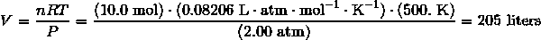 V = \frac {nRT} {P} = \frac {(10.0\ \text{mol}) \cdot (0.08206\ \text{L} \cdot \text{atm} \cdot \text{mol}^{-1} \cdot \text{K}^{-1}) \cdot (500.\ \text{K})} {(2.00\ \text{atm})} = 205\ \text{liters}