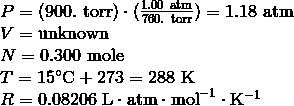 \begin{array}{l}P = (900. \ \text{torr})\cdot(\frac{1.00 \ \text{atm}} {760. \ \text{torr}}) = 1.18 \ \text{atm} \\\V = \text{unknown} \\\N = 0.300\ \text{mole} \\\T = 15^\circ \text{C} + 273 = 288\ \text{K} \\\R = 0.08206\ \mathrm{L} \cdot \mathrm{atm} \cdot \mathrm{mol}^{-1} \cdot \mathrm{K}^{-1}\end{array}