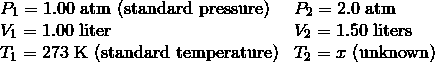 \begin{array}{ll}P_1 = 1.00\ \text{atm (standard pressure)} & P_2 = 2.0\ \text{atm} \\\V_1 = 1.00\ \text{liter} & V_2 = 1.50\ \text{liters} \\\T_1 = 273\ \text{K (standard temperature)} & T_2 = x \ \text{(unknown)}\end{array}