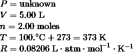 \begin{array}{l}P = \mathrm{unknown} \\\V = 5.00 \ \mathrm{L} \\\n = 2.00 \ \mathrm{moles} \\\T = 100.^\circ\text{C} + 273 = 373\ \text{K} \\\R = 0.08206 \ \mathrm{L} \cdot \mathrm{atm} \cdot \mathrm{mol}^{-1} \cdot \mathrm{K}^{-1}\end{array}