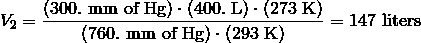 V_2 = \frac {(300.\ \text{mm of Hg}) \cdot (400.\ \text{L}) \cdot (273\ \text{K})} {(760.\ \text{mm of Hg}) \cdot (293\ \text{K})} = 147 \ \text{liters}