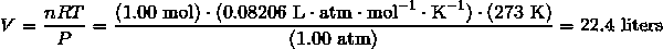 V = \frac {nRT} {P} = \frac {(1.00\ \text{mol}) \cdot (0.08206\ \text{L} \cdot \text{atm} \cdot \text{mol}^{-1} \cdot \text{K}^{-1}) \cdot (273\ \text{K})} {(1.00\ \text{atm})} = 22.4\ \text{liters}