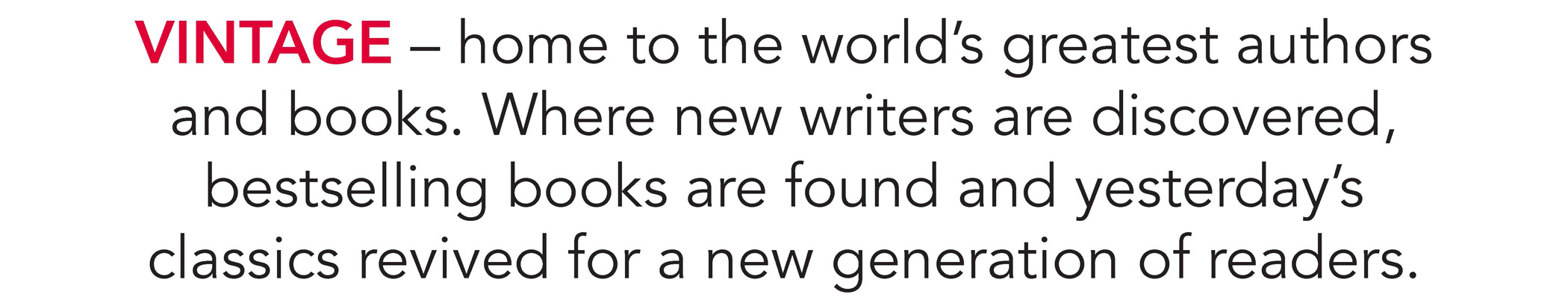 VINTAGE – home to the world’s greatest authors and books. Where new writers are discovered, bestselling books are found and yesterday’s classics revived for a new generation of readers.