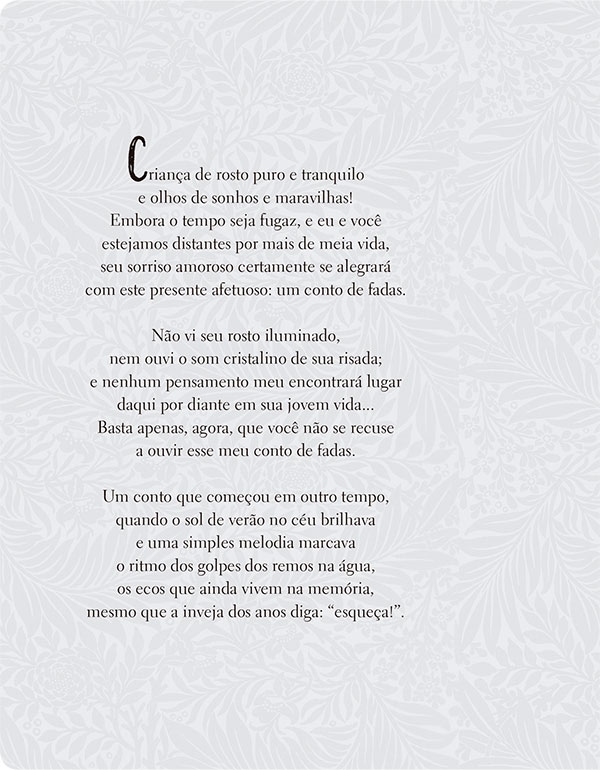 Criança de rosto puro e tranquilo e olhos de sonhos e maravilhas! Embora o tempo seja fugaz, e eu e você estejamos distantes por mais de meia vida, seu sorriso amoroso certamente se alegrará com este presente afetuoso: um conto de fadas. Não vi seu rosto iluminado, nem ouvi o som cristalino de sua risada; e nenhum pensamento meu encontrará lugar daqui por diante em sua jovem vida... Basta apenas, agora, que você não se recuse a ouvir esse meu conto de fadas. Um conto que começou em outro tempo, quando o sol de verão no céu brilhava e uma simples melodia marcava o ritmo dos golpes dos remos na água, os ecos que ainda vivem na memória, mesmo que a inveja dos anos diga: “esqueça!”.