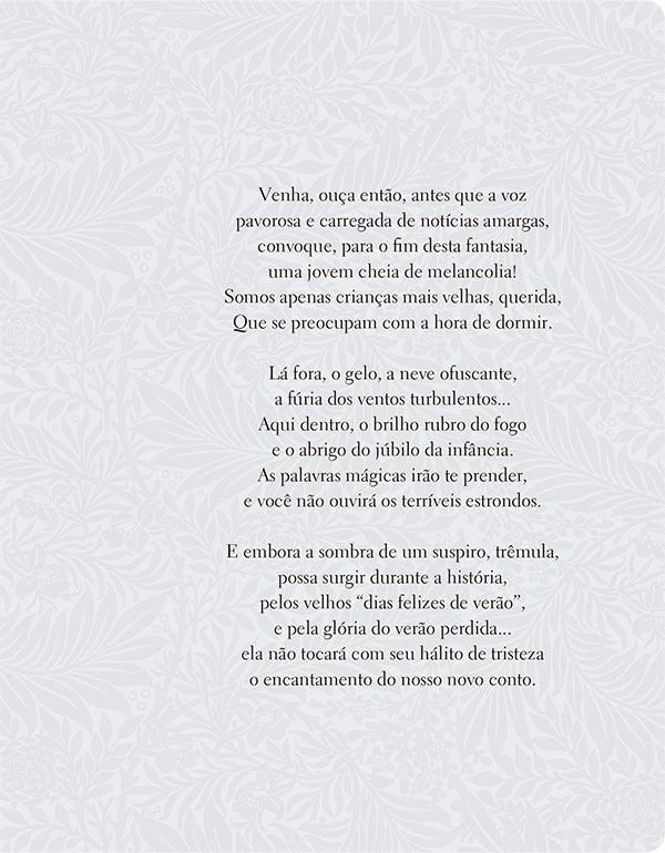 Venha, ouça então, antes que a voz pavorosa e carregada de notícias amargas, convoque, para o fim desta fantasia, uma jovem cheia de melancolia! Somos apenas crianças mais velhas, querida, Que se preocupam com a hora de dormir. Lá fora, o gelo, a neve ofuscante, a fúria dos ventos turbulentos... Aqui dentro, o brilho rubro do fogo e o abrigo do júbilo da infância. As palavras mágicas irão te prender, e você não ouvirá os terríveis estrondos. E embora a sombra de um suspiro, trêmula, possa surgir durante a história, pelos velhos “dias felizes de verão”, e pela glória do verão perdida... ela não tocará com seu hálito de tristeza o encantamento do nosso novo conto.