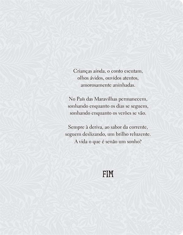 Crianças ainda, o conto escutam, olhos ávidos, ouvidos atentos, amorosamente aninhadas. No País das Maravilhas permanecem, sonhando enquanto os dias se seguem, sonhando enquanto os verões se vão. Sempre à deriva, ao sabor da corrente, seguem deslizando, um brilho reluzente. A vida o que é senão um sonho? Fim