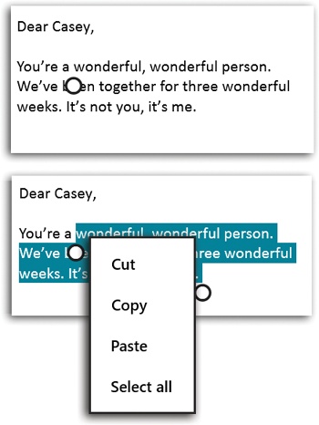 On a touchscreen, copying and pasting text relies on the gripper—the big ball at the bottom of the insertion point.Top: Tap at one end of the first word you want to select. Drag the gripper to enclose the text you want to select.Bottom: At that point, you can tap the highlighted text to open the shortcut menu and then tap Cut or Copy.Now, tap where you want to paste. Tap the gripper ball; the copied text appears..