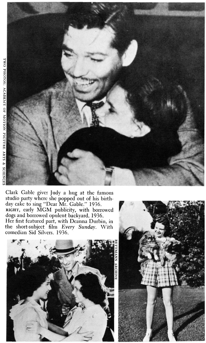 TWO PHOTOS: ACADEMY OF MOTION PICTURE ARTS & SCIENCES Clark Gable gives Judy a hug at the famous studio party where she popped out of his birthday cake to sing “Dear Mr. Gable.” 1936. r RIGHT, early MGM publicity, with borrowed dogs and borrowed opulent backyard. 1936. Her first featured part, with Deanna Durbin, in the short-subject film Every Sunday. With comedian Sid Silvers. 1936. BETTMANN ARCHIEVE