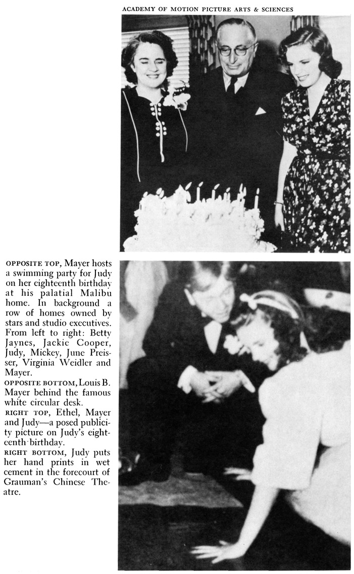 ACADEMY OF MOTION PICTURE ARTS & SCIENCES OPPOSITE TOP, Mayer hosts a swimming party for Judy on her eighteenth birthday at his palatial Malibu home. In background a row of homes owned by stars and studio executives. From left to right: Betty Jaynes, Jackie Cooper, Judy, Mickey, June Preisser, Virginia Weidler and Mayer. OPPOSITE BOTTOM, Louis B. Mayer behind the famous white circular desk. RIGHT TOP, Ethel, Mayer and Judy-a posed publicity picture on Judy’s eighteenth · birthday. RIGHT BOTTOM, Judy puts her hand prints in wet cement in the forecourt of Grauman’s Chinese Theatre.