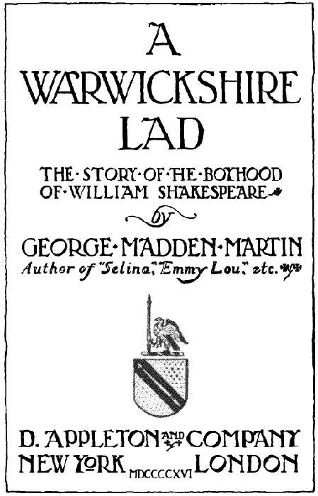 A WARWICKSHIRE LAD THE STORY OF THE BOYHOOD OF WILLIAM SHAKESPEARE by GEORGE MADDEN MARTIN Author of Selina, Emmy Lou, etc. D. APPLETON AND COMPANY NEW YORK LONDON MDCCCCXVI