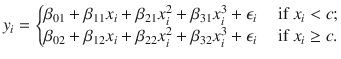 

$$\displaystyle{y_{i} = \left \{\begin{array}{@{}l@{\quad }l@{}} \beta _{01} +\beta _{11}x_{i} +\beta _{21}x_{i}^{2} +\beta _{31}x_{i}^{3} +\epsilon _{i}\quad &\mbox{ if }x_{i} <c; \\ \beta _{02} +\beta _{12}x_{i} +\beta _{22}x_{i}^{2} +\beta _{32}x_{i}^{3} +\epsilon _{i}\quad &\mbox{ if }x_{i} \geq c. \end{array} \right.}$$

