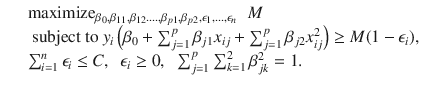 

$$\displaystyle\begin{array}{rcl} & & \mathrm{maximize}_{\beta _{0},\beta _{11},\beta _{12}.\ldots,\beta _{p1},\beta _{p2},\epsilon _{1},\ldots,\epsilon _{n}}\;\;M \\ & & \mbox{ subject to }y_{i}\left (\beta _{0} +\sum _{ j=1}^{p}\beta _{ j1}x_{ij} +\sum _{ j=1}^{p}\beta _{ j2}x_{ij}^{2}\right ) \geq M(1 -\epsilon _{ i}), \\ & & \sum _{i=1}^{n}\epsilon _{ i} \leq C,\;\;\epsilon _{i} \geq 0,\;\;\sum _{j=1}^{p}\sum _{ k=1}^{2}\beta _{ jk}^{2} = 1. {}\end{array}$$

