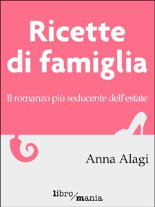 Copertina del libro «Ricette di famiglia. Il romanzo più seducente dell'estate» di Anna Alagi, Libromania editore