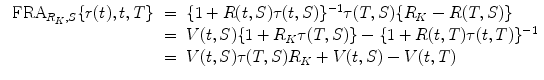 
$$\displaystyle\begin{array}{rcl} \mbox{ FRA}_{R_{K},S}\{r(t),t,T\}& =& \{1 + R(t,S)\tau (t,S)\}^{-1}\tau (T,S)\{R_{ K} - R(T,S)\} {}\\ & =& V (t,S)\{1 + R_{K}\tau (T,S)\} -\{ 1 + R(t,T)\tau (t,T)\}^{-1} {}\\ & =& V (t,S)\tau (T,S)R_{K} + V (t,S) - V (t,T) {}\\ \end{array}$$
