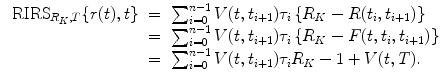 
$$\displaystyle\begin{array}{rcl} \mbox{ RIRS}_{R_{K},T}\{r(t),t\}& =& \sum _{i=0}^{n-1}V (t,t_{ i+1})\tau _{i}\left \{R_{K} - R(t_{i},t_{i+1})\right \} \\ & =& \sum _{i=0}^{n-1}V (t,t_{ i+1})\tau _{i}\left \{R_{K} - F(t,t_{i},t_{i+1})\right \} \\ & =& \sum _{i=0}^{n-1}V (t,t_{ i+1})\tau _{i}R_{K} - 1 + V (t,T).{}\end{array}$$
