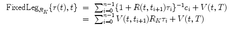 
$$\displaystyle\begin{array}{rcl} \mbox{ FixedLeg}_{R_{K}}\{r(t),t\}& =& \sum _{i=0}^{n-1}\{1 + R(t,t_{ i+1})\tau _{i}\}^{-1}c_{ i} + V (t,T) \\ & =& \sum _{i=0}^{n-1}V (t,t_{ i+1})R_{K}\tau _{i} + V (t,T){}\end{array}$$
