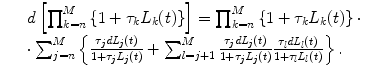 
$$\displaystyle\begin{array}{rcl} & & d\left [\prod _{k=n}^{M}\left \{1 +\tau _{ k}L_{k}(t)\right \}\right ] =\prod _{ k=n}^{M}\left \{1 +\tau _{ k}L_{k}(t)\right \} \cdot \\ & &\cdot \sum _{j=n}^{M}\left \{ \frac{\tau _{j}\mathit{dL}_{j}(t)} {1 +\tau _{j}L_{j}(t)} +\sum _{ l=j+1}^{M} \frac{\tau _{j}\mathit{dL}_{j}(t)} {1 +\tau _{j}L_{j}(t)} \frac{\tau _{l}\mathit{dL}_{l}(t)} {1 +\tau _{l}L_{l}(t)}\right \}.{}\end{array}$$
