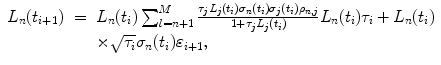 
$$\displaystyle\begin{array}{rcl} L_{n}(t_{i+1})& =& L_{n}(t_{i})\sum _{l=n+1}^{M}\frac{\tau _{j}L_{j}(t_{i})\sigma _{n}(t_{i})\sigma _{j}(t_{i})\rho _{n,j}} {1 +\tau _{j}L_{j}(t_{i})} L_{n}(t_{i})\tau _{i} + L_{n}(t_{i}) {}\\ & & \times \sqrt{\tau _{i}}\sigma _{n}(t_{i})\varepsilon _{i+1}, {}\\ \end{array}$$
