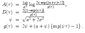 
$$\displaystyle\begin{array}{rcl} A(\tau )& =& \frac{2\mathit{ab}} {\sigma ^{2}} \log \frac{2\psi \exp \left \{(a+\psi )\tau /2\right \}} {g(\tau )}, {}\\ B(\tau )& =& \frac{2\left \{1 -\exp (\psi \tau )\right \}} {g(\tau )} {}\\ \psi & =& \sqrt{a^{2 } + 2\sigma ^{2}} {}\\ g(\tau )& =& 2\psi + (a+\psi )\left \{\exp (\psi \tau ) - 1\right \}. {}\\ \end{array}$$
