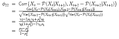 
$$\displaystyle\begin{array}{rcl} \phi _{22}& =& \mathsf{Corr}\{X_{t} -\mathcal{P}(X_{t}\vert X_{t+1}),X_{t+2} -\mathcal{P}(X_{t+2}\vert X_{t+1})\} {}\\ & =& \frac{\mathsf{Cov}\{X_{t} -\mathcal{P}(X_{t}\vert X_{t+1}),X_{t+2} -\mathcal{P}(X_{t+2}\vert X_{t+1})\}} {\sqrt{\mathsf{Var } \{X_{t+2 } - \mathcal{P}(X_{t+2 } \vert X_{t+1 } )\}}\sqrt{\mathsf{Var } (X_{t } - \mathcal{P}(X_{t } \vert X_{t+1 } ))}} {}\\ & =& \frac{\gamma _{2} - 2\rho _{1}\gamma _{1} +\rho _{ 1}^{2}\gamma _{0}} {\gamma _{0}(1 +\rho _{ 1}^{2}) - 2\gamma _{1}\rho _{1}} {}\\ & =& \frac{\rho _{2} -\rho _{1}^{2}} {1 -\rho _{1}^{2}} {}\\ \end{array}$$
