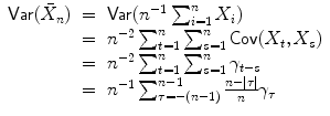 
$$\displaystyle\begin{array}{rcl} \mathsf{Var}(\bar{X}_{n})& =& \mathsf{Var}(n^{-1}\sum _{ i=1}^{n}X_{ i}) {}\\ & =& n^{-2}\sum _{ t=1}^{n}\sum _{ s=1}^{n}\mathsf{Cov}(X_{ t},X_{s}) {}\\ & =& n^{-2}\sum _{ t=1}^{n}\sum _{ s=1}^{n}\gamma _{ t-s} {}\\ & =& n^{-1}\sum _{ \tau =-(n-1)}^{n-1}\frac{n -\vert \tau \vert } {n} \gamma _{\tau } {}\\ \end{array}$$
