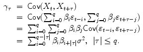 
$$\displaystyle\begin{array}{rcl} \gamma _{\tau }& =& \mathsf{Cov}(X_{t},X_{t+\tau }) {}\\ & =& \mathsf{Cov}(\sum _{i=0}^{q}\beta _{ i}\varepsilon _{t-i},\sum _{j=0}^{q}\beta _{ j}\varepsilon _{t+\tau -j}) {}\\ & =& \sum _{i=0}^{q}\sum _{ j=0}^{q}\beta _{ i}\beta _{j}\mathsf{Cov}(\varepsilon _{t-i},\varepsilon _{t+\tau -j}) {}\\ & =& \sum _{i=0}^{q-\vert \tau \vert }\beta _{ i}\beta _{i+\vert \tau \vert }\sigma ^{2},\:\:\vert \tau \vert \leq q. {}\\ \end{array}$$
