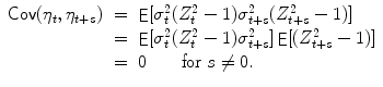 
$$\displaystyle\begin{array}{rcl} \mathop{{ \mathsf{Cov}}}(\eta _{t},\eta _{t+s})& =& \mathop{{ \mathsf{E}}}[\sigma _{t}^{2}(Z_{ t}^{2} - 1)\sigma _{ t+s}^{2}(Z_{ t+s}^{2} - 1)] {}\\ & =& \mathop{{ \mathsf{E}}}[\sigma _{t}^{2}(Z_{ t}^{2} - 1)\sigma _{ t+s}^{2}]\mathop{{ \mathsf{E}}}[(Z_{ t+s}^{2} - 1)] {}\\ & =& 0\qquad \text{for }s\neq 0. {}\\ \end{array}$$
