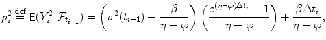 
$$\displaystyle{ \rho _{i}^{2}\stackrel{\text{def}}{=}\mathop{{ \mathsf{E}}}(Y _{ i}^{2}\vert \mathcal{F}_{ t_{i-1}}) = \left (\sigma ^{2}(t_{ i-1}) - \frac{\beta } {\eta -\varphi }\right )\left (\frac{e^{(\eta -\varphi )\Delta t_{i}} - 1} {\eta -\varphi } \right ) + \frac{\beta \Delta t_{i}} {\eta -\varphi }, }$$
