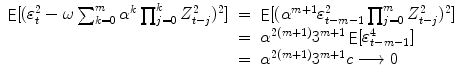 
$$\displaystyle\begin{array}{rcl} \mathop{{ \mathsf{E}}}[(\varepsilon _{t}^{2} -\omega \sum _{ k=0}^{m}\alpha ^{k}\prod _{ j=0}^{k}Z_{ t-j}^{2})^{2}]& =& \mathop{{ \mathsf{E}}}[(\alpha ^{m+1}\varepsilon _{ t-m-1}^{2}\prod _{ j=0}^{m}Z_{ t-j}^{2})^{2}] {}\\ & =& \alpha ^{2(m+1)}3^{m+1}\mathop{ { \mathsf{E}}}[\varepsilon _{ t-m-1}^{4}] {}\\ & =& \alpha ^{2(m+1)}3^{m+1}c\longrightarrow 0 {}\\ \end{array}$$
