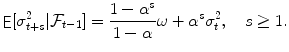 
$$\displaystyle{\mathop{{ \mathsf{E}}}[\sigma _{t+s}^{2}\vert \mathcal{F}_{ t-1}] = \frac{1 -\alpha ^{s}} {1-\alpha } \omega +\alpha ^{s}\sigma _{ t}^{2},\quad s \geq 1.}$$
