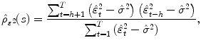 
$$\displaystyle{\hat{\rho }_{\varepsilon ^{2}}(s) = \frac{\sum _{t=h+1}^{T}\left (\hat{\varepsilon }_{t}^{2} -\hat{\sigma }^{2}\right )\left (\hat{\varepsilon }_{t-h}^{2} -\hat{\sigma }^{2}\right )} {\sum _{t=1}^{T}\left (\hat{\varepsilon }_{t}^{2} -\hat{\sigma }^{2}\right )},}$$
