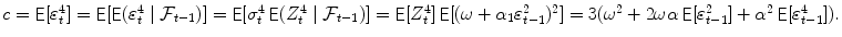 
$$c =\mathop{ { \mathsf{E}}}[\varepsilon _{t}^{4}] =\mathop{ { \mathsf{E}}}[\mathop{{ \mathsf{E}}}(\varepsilon _{t}^{4}\mid \mathcal{F}_{t-1})] =\mathop{ { \mathsf{E}}}[\sigma _{t}^{4}\mathop{ { \mathsf{E}}}(Z_{t}^{4}\mid \mathcal{F}_{t-1})] =\mathop{ { \mathsf{E}}}[Z_{t}^{4}]\mathop{{ \mathsf{E}}}[(\omega +\alpha _{1}\varepsilon _{t-1}^{2})^{2}] = 3(\omega ^{2}+2\omega \alpha \mathop{{ \mathsf{E}}}[\varepsilon _{t-1}^{2}]+\alpha ^{2}\mathop{ { \mathsf{E}}}[\varepsilon _{t-1}^{4}]).$$
