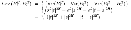 
$$\displaystyle\begin{array}{rcl} \mathop{\mathsf{Cov}}\left (B_{t}^{H},B_{ s}^{H}\right )& =& \frac{1} {2}\left \{\mathop{\mathsf{Var}}(B_{t}^{H}) +\mathop{ \mathsf{Var}}(B_{ t}^{H}) -\mathop{\mathsf{Var}}(B_{ t}^{H} - B_{ s}^{H})\right \} {}\\ & =& \frac{1} {2}\left (\sigma ^{2}\vert t\vert ^{2H} +\sigma ^{2}\vert s\vert ^{2H} -\sigma ^{2}\vert t - s\vert ^{2H}\right ) {}\\ & =& \frac{\sigma ^{2}} {2}\left (\vert t\vert ^{2H} + \vert s\vert ^{2H} -\vert t - s\vert ^{2H}\right ). {}\\ & & {}\\ \end{array}$$
