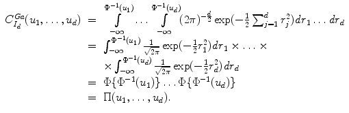 
$$\displaystyle\begin{array}{rcl} C_{I_{d}}^{Ga}(u_{ 1},\ldots,u_{d})& =& \int \limits _{-\infty }^{\Phi ^{-1}(u_{ 1})}\ldots \int \limits _{-\infty }^{\Phi ^{-1}(u_{ d})}(2\pi )^{-\frac{d} {2} }\exp (-\frac{1} {2}\sum _{j=1}^{d}r_{ j}^{2})\mathit{dr}_{ 1}\ldots \mathit{dr}_{d} {}\\ & =& \int _{-\infty }^{\Phi ^{-1}(u_{ 1})} \frac{1} {\sqrt{2\pi }}\exp (-\frac{1} {2}r_{1}^{2})\mathit{dr}_{ 1} \times \ldots \times {}\\ & &\times \int _{-\infty }^{\Phi ^{-1}(u_{ d})} \frac{1} {\sqrt{2\pi }}\exp (-\frac{1} {2}r_{d}^{2})\mathit{dr}_{ d} {}\\ & =& \Phi \{\Phi ^{-1}(u_{ 1})\}\ldots \Phi \{\Phi ^{-1}(u_{ d})\} {}\\ & =& \Pi (u_{1},\ldots,u_{d}). {}\\ \end{array}$$
