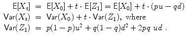 
$$\displaystyle\begin{array}{rcl} \mathsf{E}[X_{t}]& =& \mathsf{E}[X_{0}] + t \cdot \mathsf{E}[Z_{1}] = \mathsf{E}[X_{0}] + t \cdot (pu - qd) {}\\ \mathsf{Var}(X_{t})& =& \mathsf{Var}(X_{0}) + t \cdot \mathsf{Var}(Z_{1}),\,\,\text{where } {}\\ \mathsf{Var}(Z_{1})& =& p(1 - p)u^{2} + q(1 - q)d^{2} + 2pq\ ud\ . {}\\ \end{array}$$
