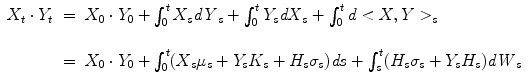 
$$\displaystyle\begin{array}{rcl} X_{t} \cdot Y _{t}& =& X_{0} \cdot Y _{0} +\int _{ 0}^{t}X_{ s}\mathit{dY }_{s} +\int _{ 0}^{t}Y _{ s}\mathit{dX}_{s} +\int _{ 0}^{t}d < X,Y > _{ s} {}\\ & & {}\\ & =& X_{0} \cdot Y _{0} +\int _{ 0}^{t}(X_{ s}\mu _{s} + Y _{s}K_{s} + H_{s}\sigma _{s})\mathit{ds} +\int _{ s}^{t}(H_{ s}\sigma _{s} + Y _{s}H_{s})\mathit{dW }_{s} {}\\ \end{array}$$
