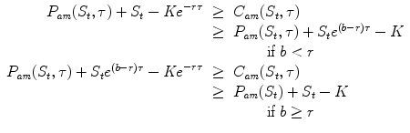 
$$\displaystyle\begin{array}{rcl} P_{\mathit{am}}(S_{t},\tau ) + S_{t} -\mathit{Ke}^{-r\tau }& \geq & C_{\mathit{ am}}(S_{t},\tau ) \\ & \geq & P_{\mathit{am}}(S_{t},\tau ) + S_{t}e^{(b-r)\tau } - K \\ & & \qquad \mbox{ if }b <r {} \\ P_{\mathit{am}}(S_{t},\tau ) + S_{t}e^{(b-r)\tau } -\mathit{Ke}^{-r\tau }& \geq & C_{\mathit{ am}}(S_{t},\tau ) \\ & \geq & P_{\mathit{am}}(S_{t}) + S_{t} - K \\ & & \qquad \mbox{ if }b \geq r \\ \end{array}$$
