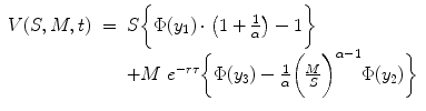 
$$\displaystyle\begin{array}{rcl} V (S,M,t)& =& S\bigg\{\Phi (y_{1}) \cdot \left (1 + \frac{1} {\alpha } \right ) - 1\bigg\} {}\\ & & +M\ e^{-r\tau }\bigg\{\Phi (y_{ 3}) -\frac{1} {\alpha } \bigg(\frac{M} {S} \bigg)^{\alpha -1}\Phi (y_{ 2})\bigg\} {}\\ \end{array}$$
