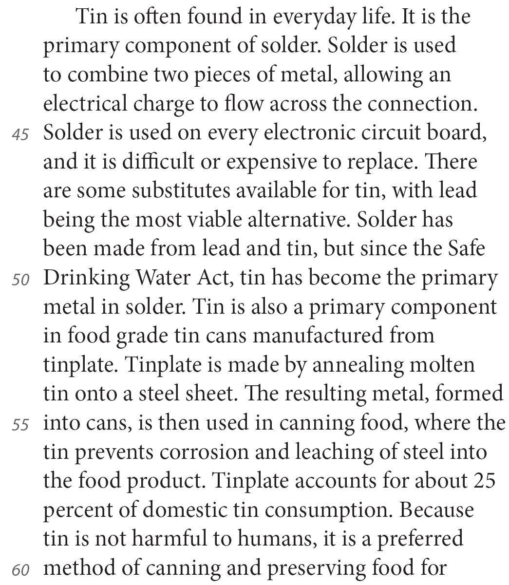 Tin is often found in everyday life. It is the primary component of solder. Solder is used to combine two pieces of metal, allowing an electrical charge to flow across the connection. Solder is used on every electronic circuit board, and it is difficult or expensive to replace. There are some substitutes available for tin, with lead being the most viable alternative. Solder has been made from lead and tin, but since the Safe Drinking Water Act, tin has become the primary metal in solder. Tin is also a primary component in food grade tin cans manufactured from tinplate. Tinplate is made by annealing molten tin onto a steel sheet. The resulting metal, formed into cans, is then used in canning food, where the tin prevents corrosion and leaching of steel into the food product. Tinplate accounts for about 25 percent of domestic tin consumption. Because tin is not harmful to humans, it is a preferred method of canning and preserving food for