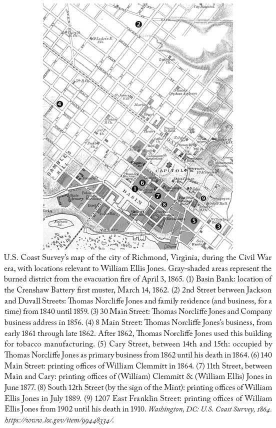 Image: U.S. Coast Survey’s map of the city of Richmond, Virginia, during the Civil War era, with locations relevant to William Ellis Jones. Gray-shaded areas represent the burned district from the evacuation fire of April 3, 1865. (1) Basin Bank: location of the Crenshaw Battery first muster, March 14, 1862. (2) 2nd Street between Jackson and Duvall Streets: Thomas Norcliffe Jones and family residence (and business, for a time) from 1840 until 1859. (3) 30 Main Street: Thomas Norcliffe Jones and Company business address in 1856. (4) 8 Main Street: Thomas Norcliffe Jones’s business, from early 1861 through late 1862. After 1862, Thomas Norcliffe Jones used this building for tobacco manufacturing. (5) Cary Street, between 14th and 15th: occupied by Thomas Norcliffe Jones as primary business from 1862 until his death in 1864. (6) 140 Main Street: printing offices of William Clemmitt in 1864. (7) 11th Street, between Main and Cary: printing offices of (William) Clemmitt & (William Ellis) Jones in June 1877. (8) South 12th Street (by the sign of the Mint): printing offices of William Ellis Jones in July 1889. (9) 1207 East Franklin Street: printing offices of William Ellis Jones from 1902 until his death in 1910. Washington, DC: U.S. Coast Survey, 1864. https://www.loc.gov/item/99448334/.