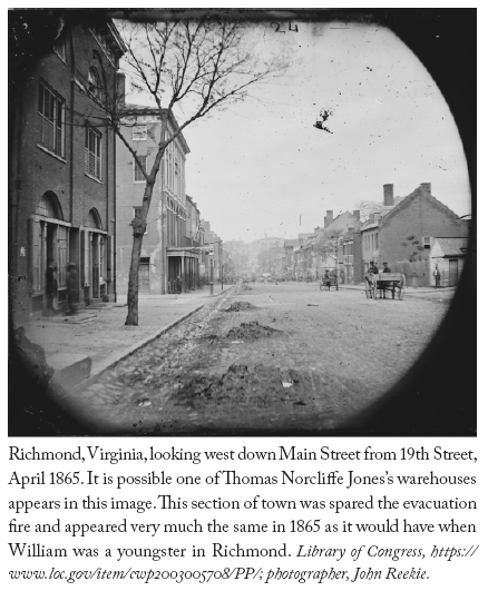 Image: Richmond, Virginia, looking west down Main Street from 19th Street, April 1865. It is possible one of Thomas Norcliffe Jones’s warehouses appears in this image. This section of town was spared the evacuation fire and appeared very much the same in 1865 as it would have when William was a youngster in Richmond. Library of Congress, https://www.loc.gov/item/cwp2003005708/PP/; photographer, John Reekie.