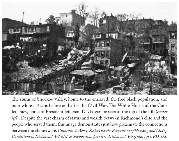 Image: The slums of Shockoe Valley, home to the enslaved, the free black population, and poor white citizens before and after the Civil War. The White House of the Confederacy, home of President Jefferson Davis, can be seen at the top of the hill (center left). Despite the vast chasm of status and wealth between Richmond’s elite and the people who served them, this image demonstrates just how proximate the connections between the classes were. Gustavas A. Weber, Society for the Betterment of Housing and Living Conditions in Richmond, Whittet & Shepperson, printers, Richmond, Virginia, 1913. PD-US.