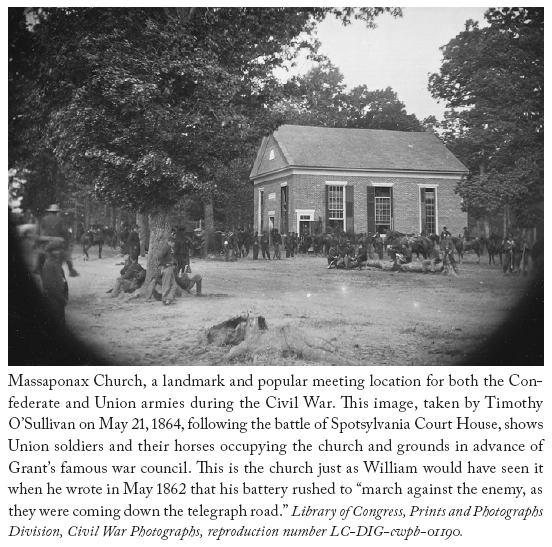 Image: Massaponax Church, a landmark and popular meeting location for both the Confederate and Union armies during the Civil War. This image, taken by Timothy O’Sullivan on May 21, 1864, following the battle of Spotsylvania Court House, shows Union soldiers and their horses occupying the church and grounds in advance of Grant’s famous war council. This is the church just as William would have seen it when he wrote in May 1862 that his battery rushed to “march against the enemy, as they were coming down the telegraph road.” Library of Congress, Prints and Photographs Division, Civil War Photographs, reproduction number LC-DIG-cwpb-01190.